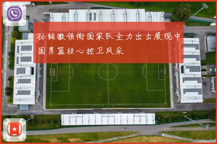 孙铭徽领衔国家队全力出击展现中国男篮核心控卫风采