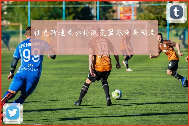 福克斯速度如何改变篮球审美潮流