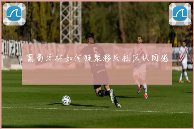 葡萄牙杯如何凝聚移民社区认同感