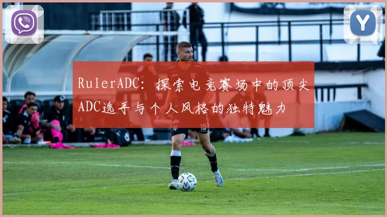 RulerADC：探索电竞赛场中的顶尖ADC选手与个人风格的独特魅力