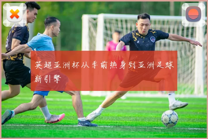 英超亚洲杯从季前热身到亚洲足球新引擎