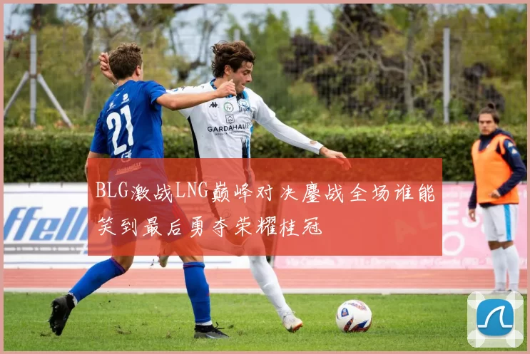 BLG激战LNG巅峰对决鏖战全场谁能笑到最后勇夺荣耀桂冠