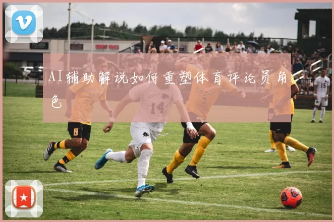 AI辅助解说如何重塑体育评论员角色