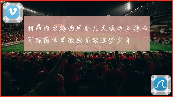 利昂内尔梅西用非凡天赋与坚持书写绿茵传奇激励无数追梦少年