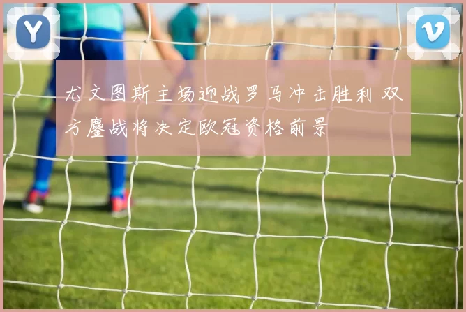 尤文图斯主场迎战罗马冲击胜利 双方鏖战将决定欧冠资格前景