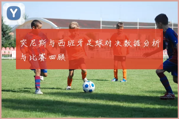 突尼斯与西班牙足球对决数据分析与比赛回顾