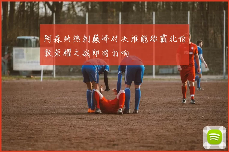 阿森纳热刺巅峰对决谁能称霸北伦敦荣耀之战即将打响