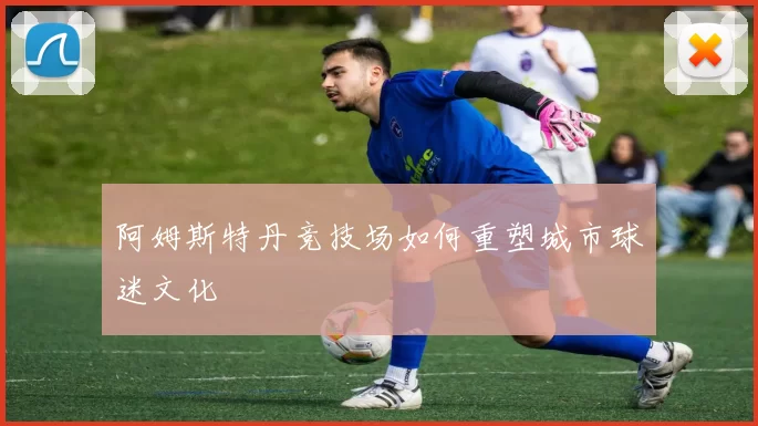 阿姆斯特丹竞技场如何重塑城市球迷文化