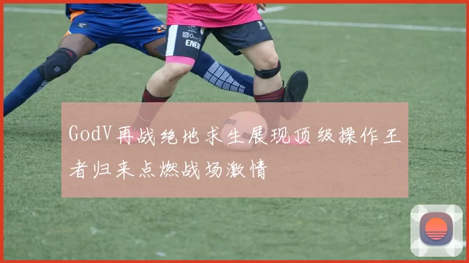 GodV再战绝地求生展现顶级操作王者归来点燃战场激情