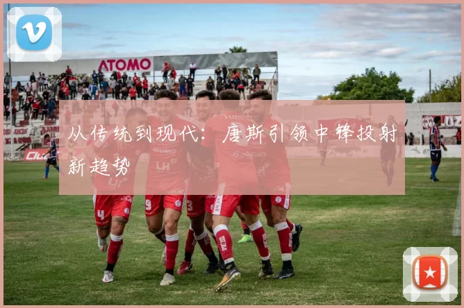 从传统到现代：唐斯引领中锋投射新趋势