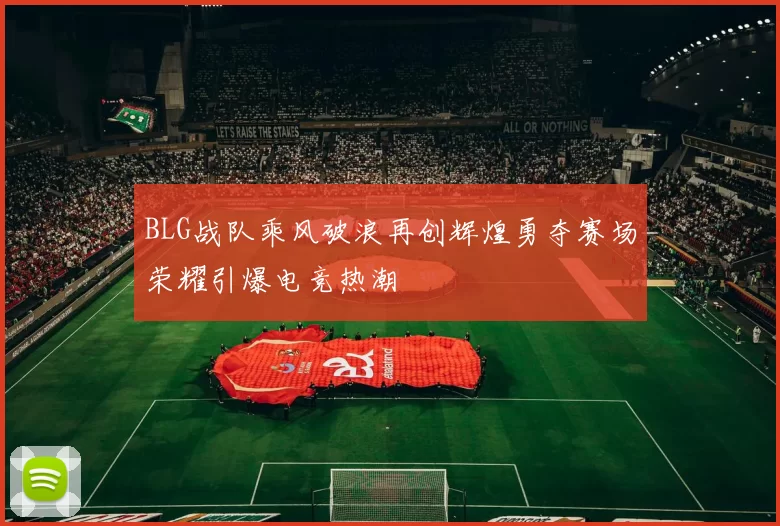 BLG战队乘风破浪再创辉煌勇夺赛场荣耀引爆电竞热潮