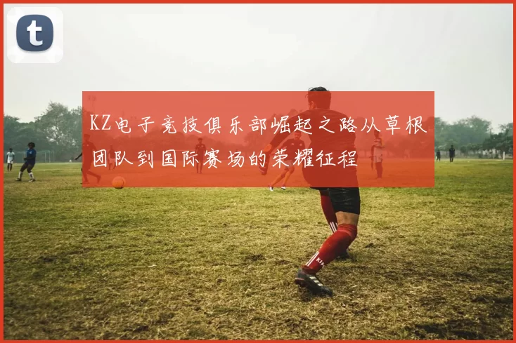 KZ电子竞技俱乐部崛起之路从草根团队到国际赛场的荣耀征程