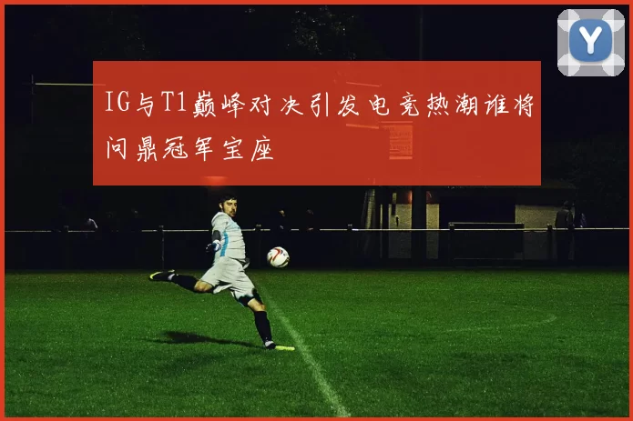IG与T1巅峰对决引发电竞热潮谁将问鼎冠军宝座