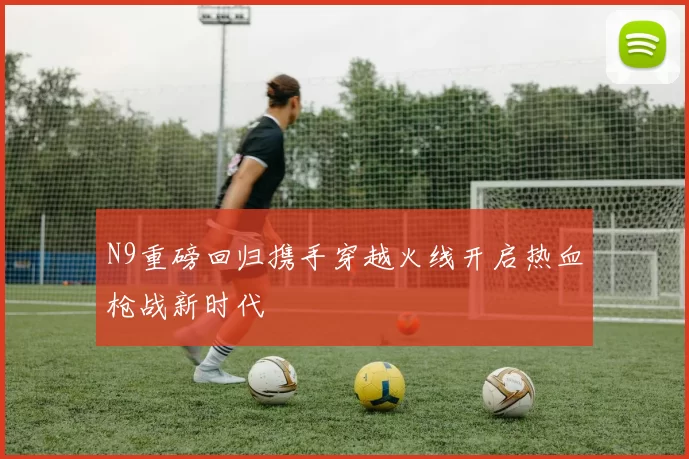 N9重磅回归携手穿越火线开启热血枪战新时代